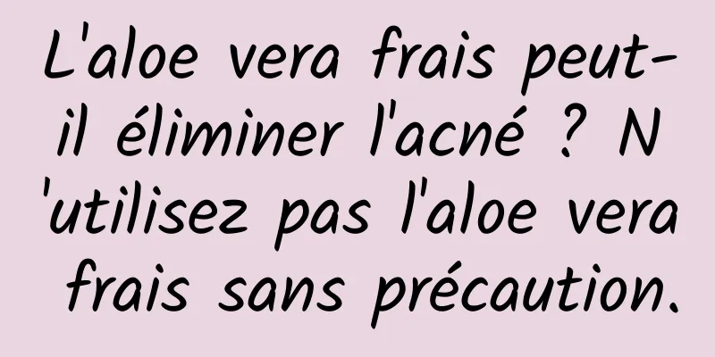 L'aloe vera frais peut-il éliminer l'acné ? N'utilisez pas l'aloe vera frais sans précaution.