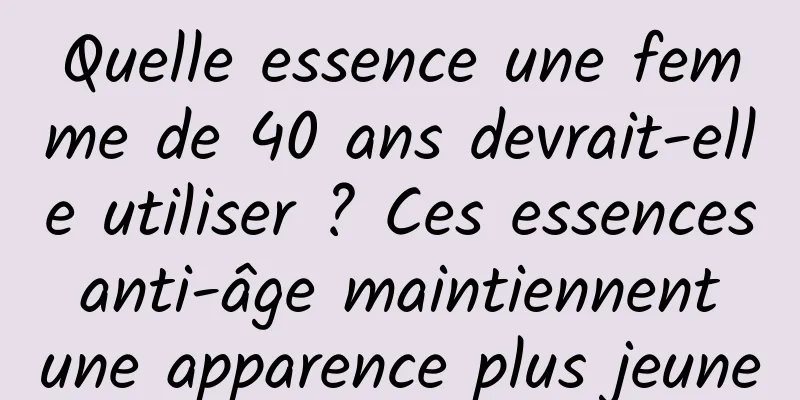 Quelle essence une femme de 40 ans devrait-elle utiliser ? Ces essences anti-âge maintiennent une apparence plus jeune
