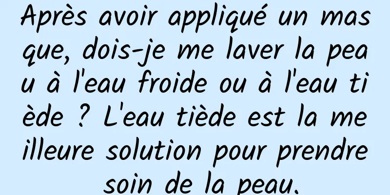 Après avoir appliqué un masque, dois-je me laver la peau à l'eau froide ou à l'eau tiède ? L'eau tiède est la meilleure solution pour prendre soin de la peau.