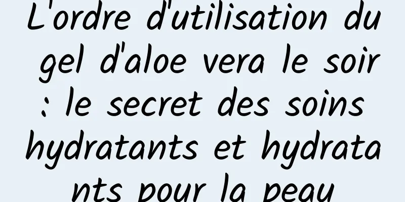 L'ordre d'utilisation du gel d'aloe vera le soir : le secret des soins hydratants et hydratants pour la peau