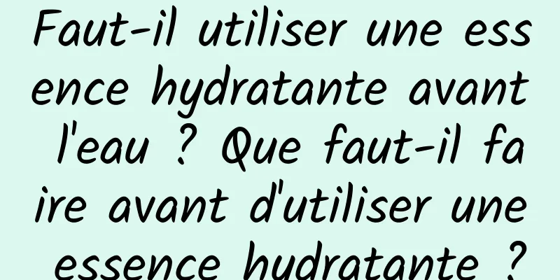 Faut-il utiliser une essence hydratante avant l'eau ? Que faut-il faire avant d'utiliser une essence hydratante ?