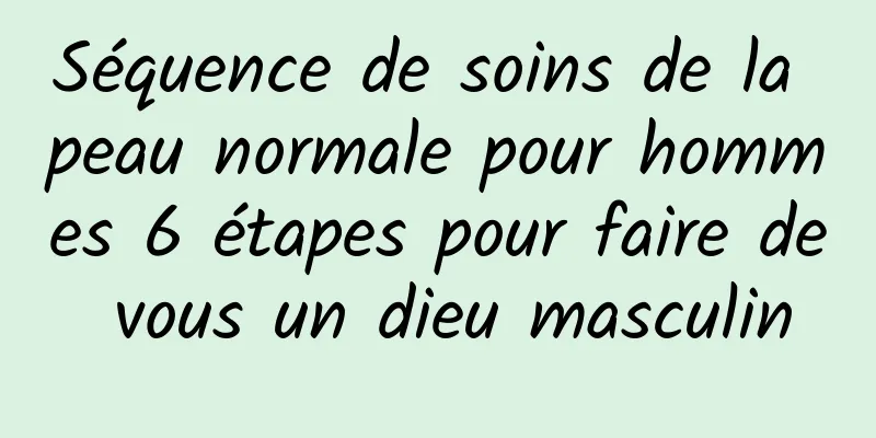 Séquence de soins de la peau normale pour hommes 6 étapes pour faire de vous un dieu masculin
