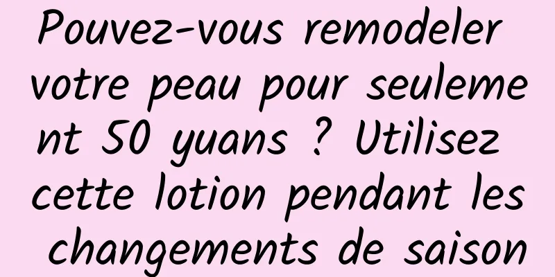 Pouvez-vous remodeler votre peau pour seulement 50 yuans ? Utilisez cette lotion pendant les changements de saison