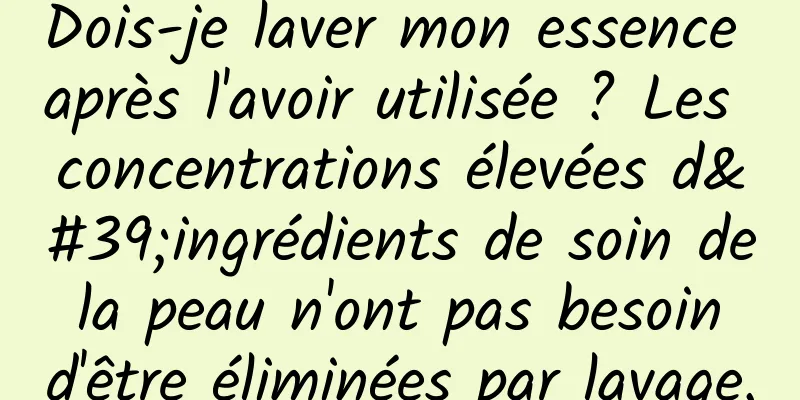 Dois-je laver mon essence après l'avoir utilisée ? Les concentrations élevées d'ingrédients de soin de la peau n'ont pas besoin d'être éliminées par lavage.