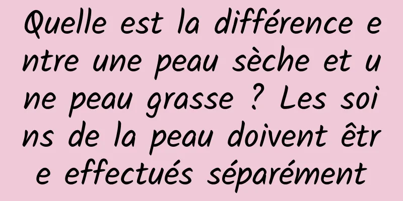 Quelle est la différence entre une peau sèche et une peau grasse ? Les soins de la peau doivent être effectués séparément