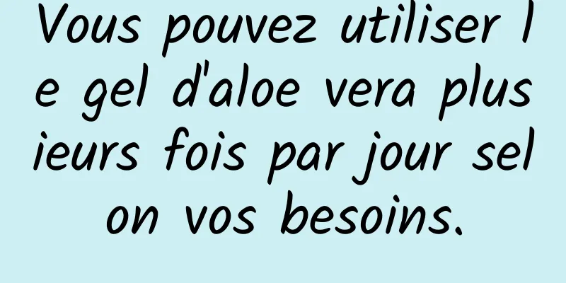 Vous pouvez utiliser le gel d'aloe vera plusieurs fois par jour selon vos besoins.