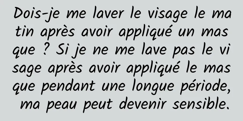 Dois-je me laver le visage le matin après avoir appliqué un masque ? Si je ne me lave pas le visage après avoir appliqué le masque pendant une longue période, ma peau peut devenir sensible.