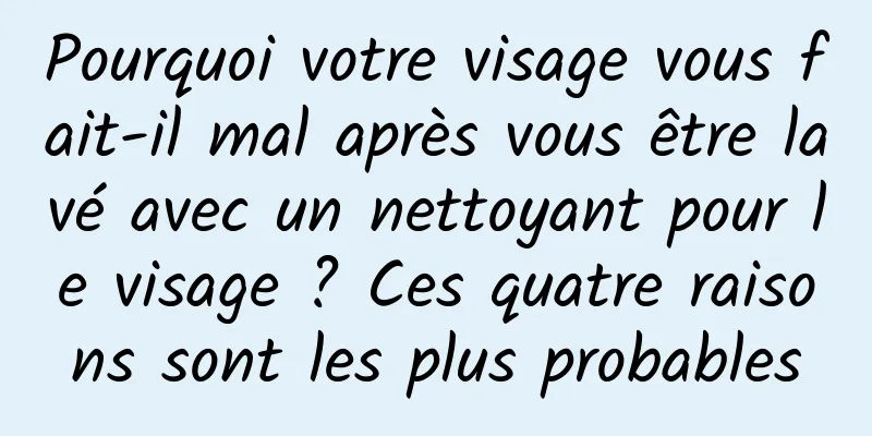 Pourquoi votre visage vous fait-il mal après vous être lavé avec un nettoyant pour le visage ? Ces quatre raisons sont les plus probables