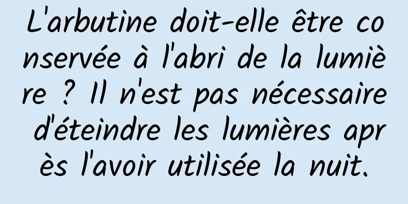 L'arbutine doit-elle être conservée à l'abri de la lumière ? Il n'est pas nécessaire d'éteindre les lumières après l'avoir utilisée la nuit.