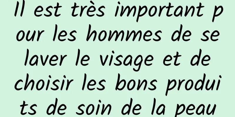 Il est très important pour les hommes de se laver le visage et de choisir les bons produits de soin de la peau