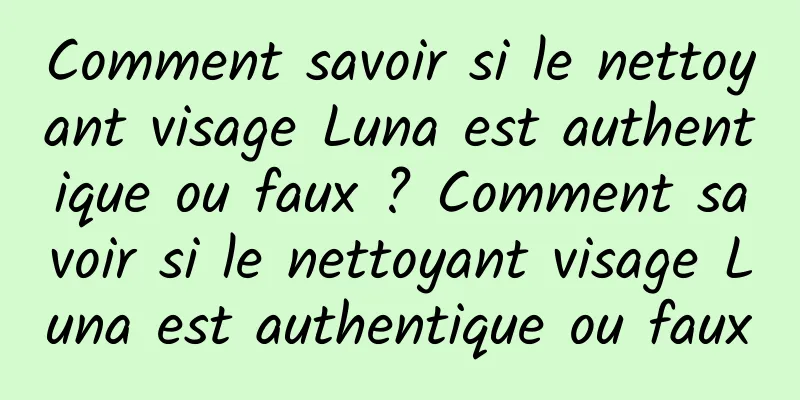 Comment savoir si le nettoyant visage Luna est authentique ou faux ? Comment savoir si le nettoyant visage Luna est authentique ou faux