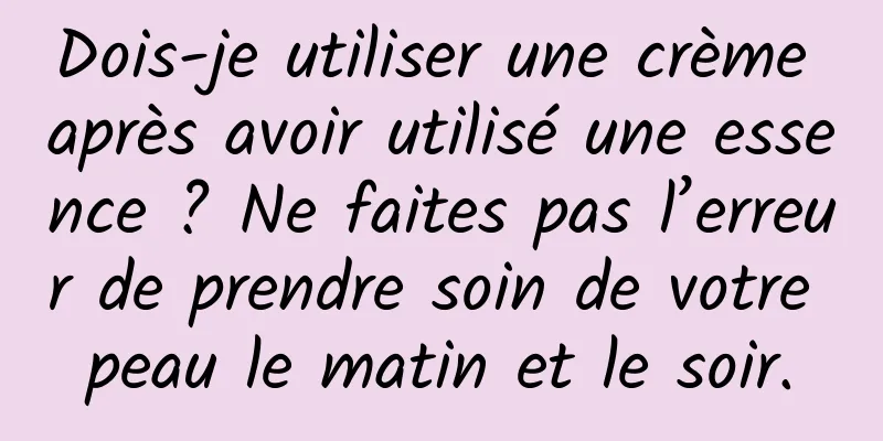 Dois-je utiliser une crème après avoir utilisé une essence ? Ne faites pas l’erreur de prendre soin de votre peau le matin et le soir.