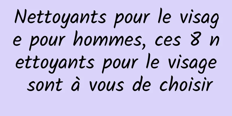 Nettoyants pour le visage pour hommes, ces 8 nettoyants pour le visage sont à vous de choisir