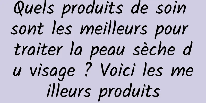 Quels produits de soin sont les meilleurs pour traiter la peau sèche du visage ? Voici les meilleurs produits