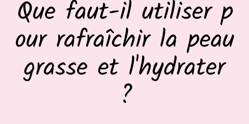 Que faut-il utiliser pour rafraîchir la peau grasse et l'hydrater ?