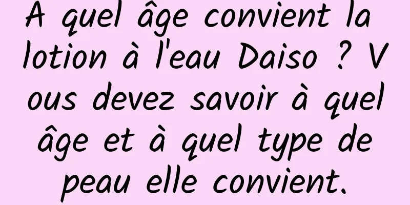 À quel âge convient la lotion à l'eau Daiso ? Vous devez savoir à quel âge et à quel type de peau elle convient.