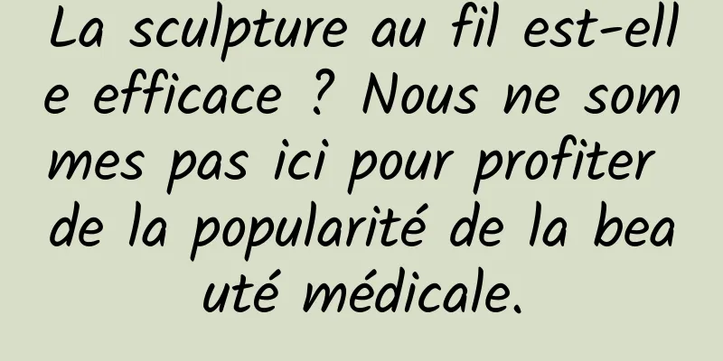 La sculpture au fil est-elle efficace ? Nous ne sommes pas ici pour profiter de la popularité de la beauté médicale.