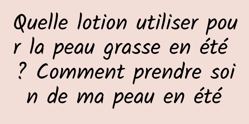 Quelle lotion utiliser pour la peau grasse en été ? Comment prendre soin de ma peau en été