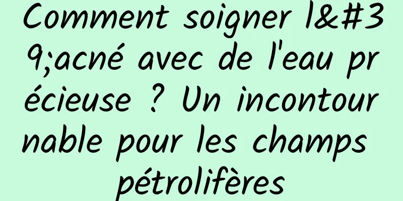 Comment soigner l'acné avec de l'eau précieuse ? Un incontournable pour les champs pétrolifères