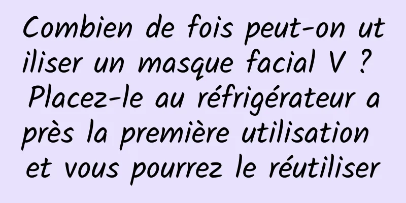 Combien de fois peut-on utiliser un masque facial V ? Placez-le au réfrigérateur après la première utilisation et vous pourrez le réutiliser