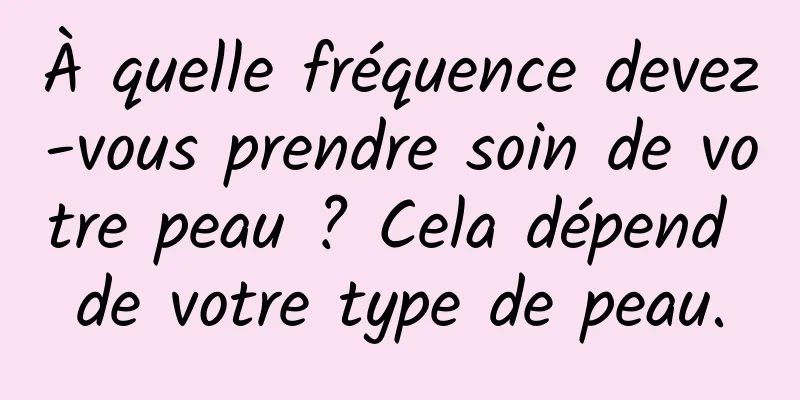À quelle fréquence devez-vous prendre soin de votre peau ? Cela dépend de votre type de peau.
