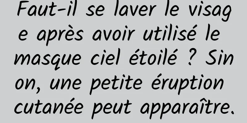 Faut-il se laver le visage après avoir utilisé le masque ciel étoilé ? Sinon, une petite éruption cutanée peut apparaître.