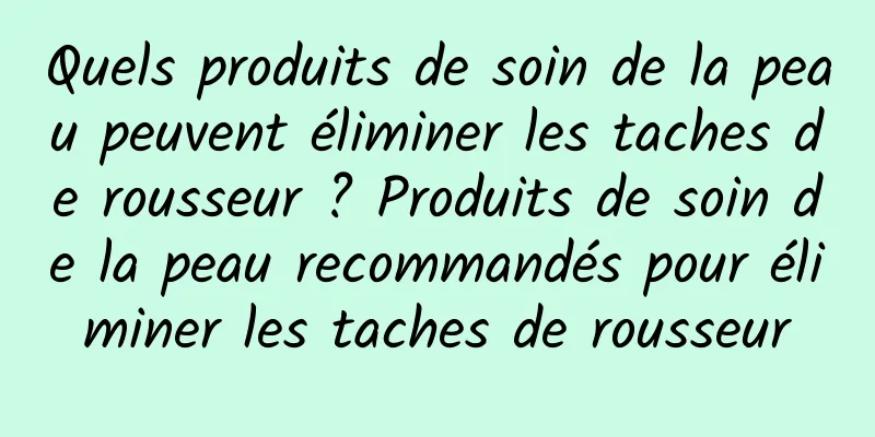 Quels produits de soin de la peau peuvent éliminer les taches de rousseur ? Produits de soin de la peau recommandés pour éliminer les taches de rousseur