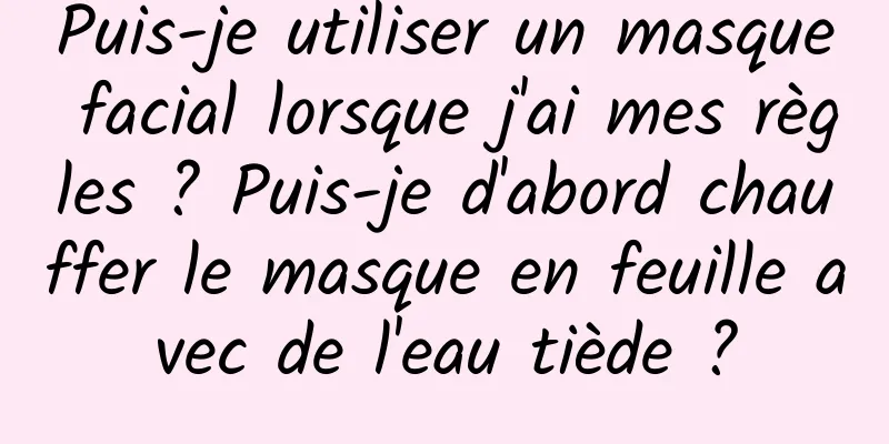 Puis-je utiliser un masque facial lorsque j'ai mes règles ? Puis-je d'abord chauffer le masque en feuille avec de l'eau tiède ?