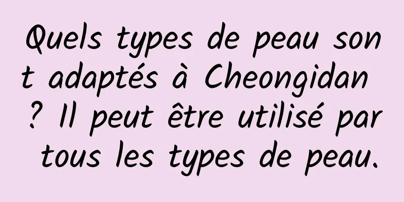 Quels types de peau sont adaptés à Cheongidan ? Il peut être utilisé par tous les types de peau.