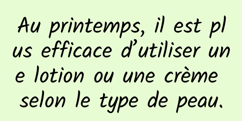 Au printemps, il est plus efficace d’utiliser une lotion ou une crème selon le type de peau.