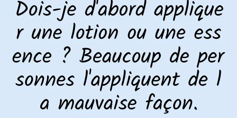 Dois-je d'abord appliquer une lotion ou une essence ? Beaucoup de personnes l'appliquent de la mauvaise façon.