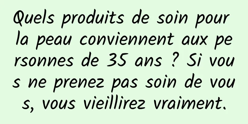 Quels produits de soin pour la peau conviennent aux personnes de 35 ans ? Si vous ne prenez pas soin de vous, vous vieillirez vraiment.