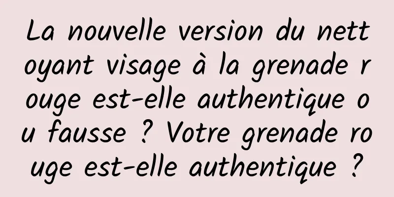 La nouvelle version du nettoyant visage à la grenade rouge est-elle authentique ou fausse ? Votre grenade rouge est-elle authentique ?