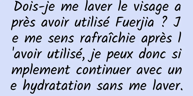 Dois-je me laver le visage après avoir utilisé Fuerjia ? Je me sens rafraîchie après l'avoir utilisé, je peux donc simplement continuer avec une hydratation sans me laver.
