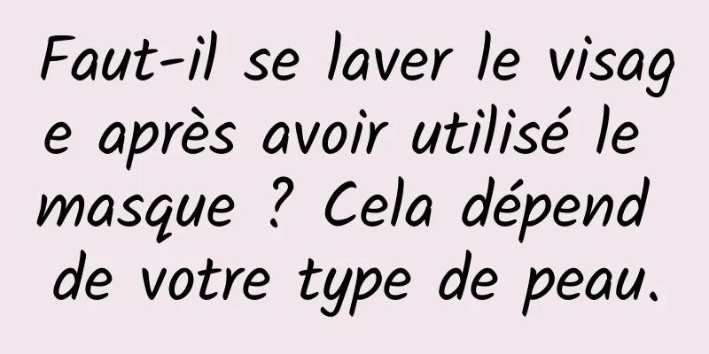 Faut-il se laver le visage après avoir utilisé le masque ? Cela dépend de votre type de peau.