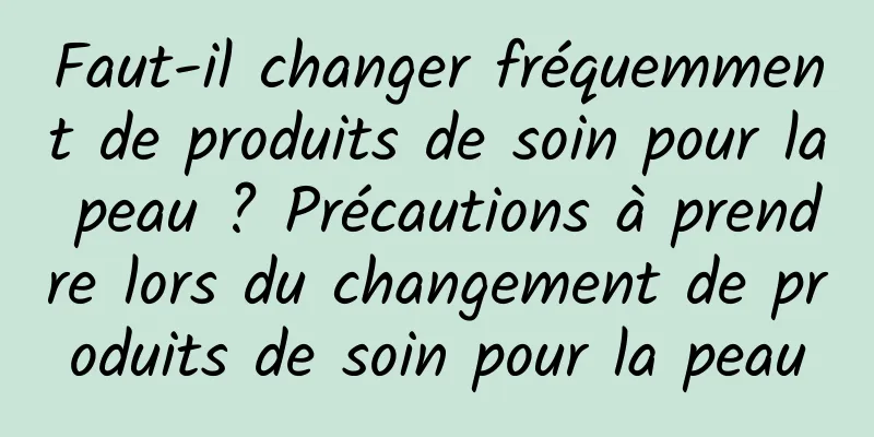 Faut-il changer fréquemment de produits de soin pour la peau ? Précautions à prendre lors du changement de produits de soin pour la peau