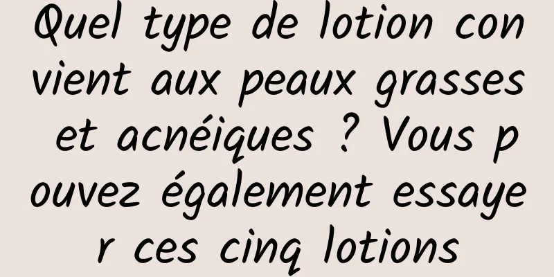 Quel type de lotion convient aux peaux grasses et acnéiques ? Vous pouvez également essayer ces cinq lotions