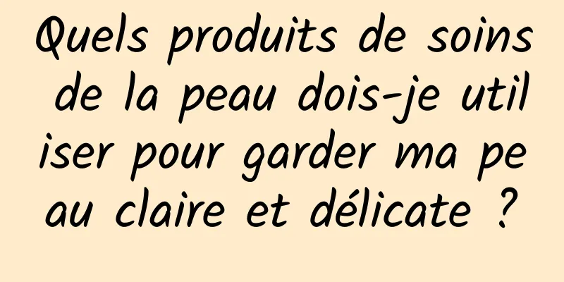 Quels produits de soins de la peau dois-je utiliser pour garder ma peau claire et délicate ?