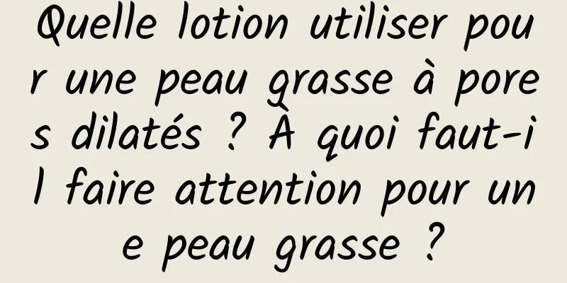 Quelle lotion utiliser pour une peau grasse à pores dilatés ? À quoi faut-il faire attention pour une peau grasse ?
