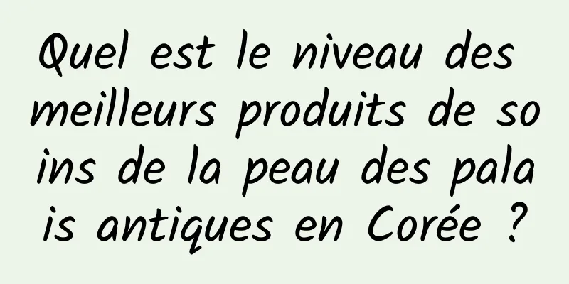 Quel est le niveau des meilleurs produits de soins de la peau des palais antiques en Corée ?