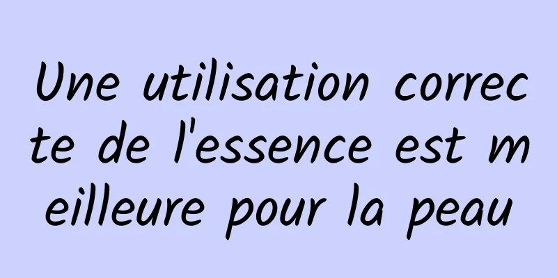Une utilisation correcte de l'essence est meilleure pour la peau