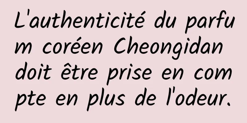 L'authenticité du parfum coréen Cheongidan doit être prise en compte en plus de l'odeur.