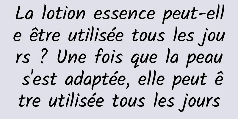 La lotion essence peut-elle être utilisée tous les jours ? Une fois que la peau s'est adaptée, elle peut être utilisée tous les jours