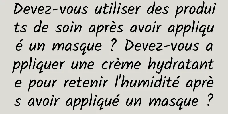 Devez-vous utiliser des produits de soin après avoir appliqué un masque ? Devez-vous appliquer une crème hydratante pour retenir l'humidité après avoir appliqué un masque ?