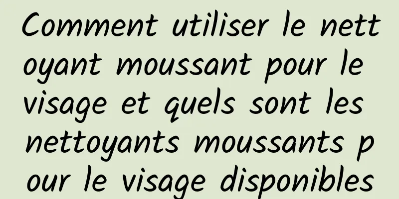 Comment utiliser le nettoyant moussant pour le visage et quels sont les nettoyants moussants pour le visage disponibles