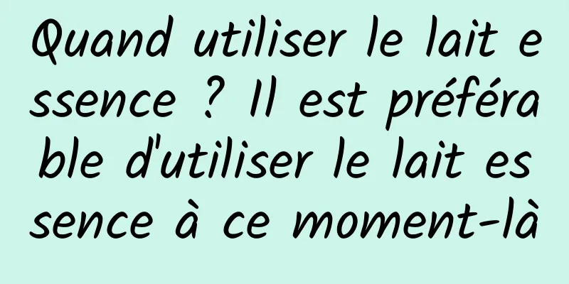 Quand utiliser le lait essence ? Il est préférable d'utiliser le lait essence à ce moment-là