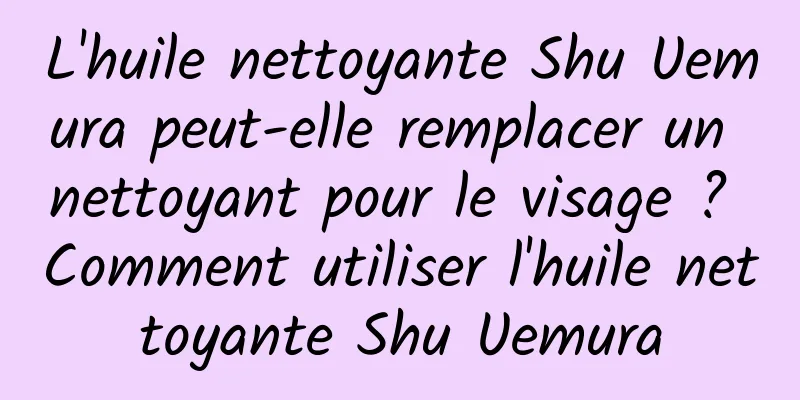 L'huile nettoyante Shu Uemura peut-elle remplacer un nettoyant pour le visage ? Comment utiliser l'huile nettoyante Shu Uemura