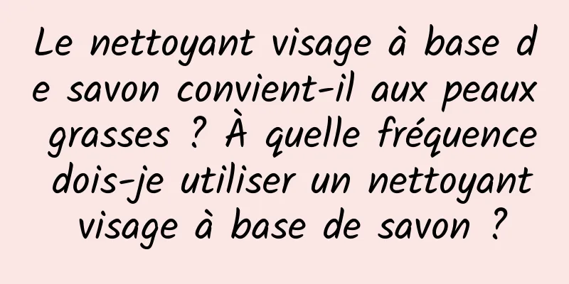 Le nettoyant visage à base de savon convient-il aux peaux grasses ? À quelle fréquence dois-je utiliser un nettoyant visage à base de savon ?