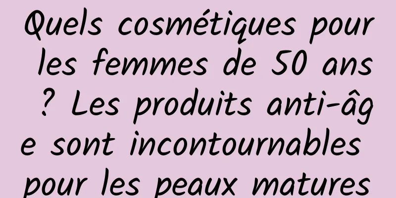 Quels cosmétiques pour les femmes de 50 ans ? Les produits anti-âge sont incontournables pour les peaux matures