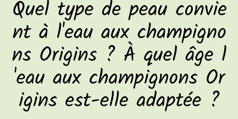Quel type de peau convient à l'eau aux champignons Origins ? À quel âge l'eau aux champignons Origins est-elle adaptée ?